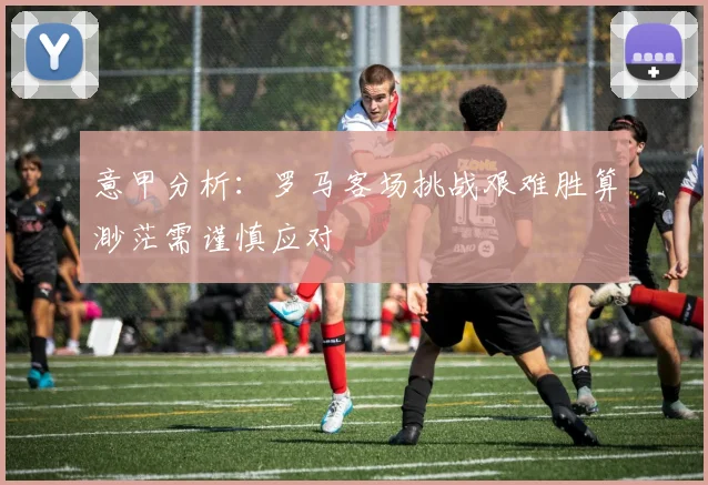 意甲分析：罗马客场挑战艰难胜算渺茫需谨慎应对