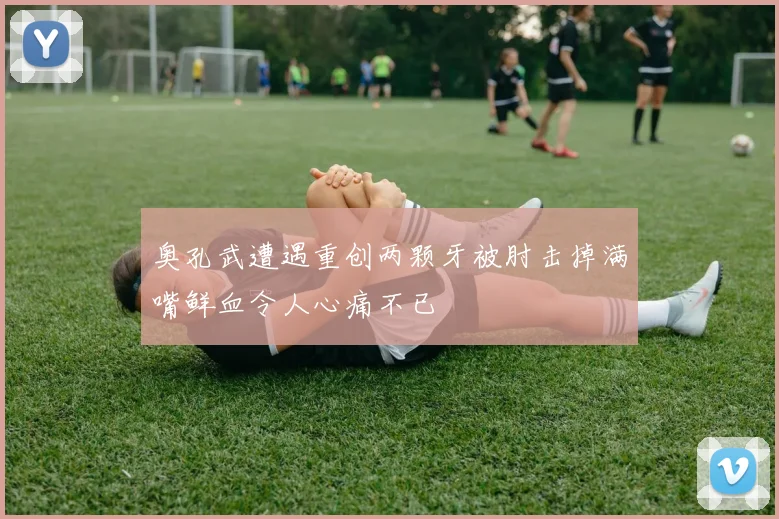奥孔武遭遇重创两颗牙被肘击掉满嘴鲜血令人心痛不已