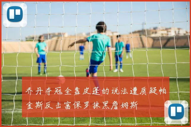 乔丹夺冠全靠皮蓬的说法遭质疑帕金斯反击富保罗抹黑詹姆斯