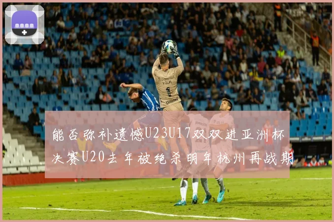 能否弥补遗憾U23U17双双进亚洲杯决赛U20去年被绝杀明年杭州再战期待辉煌