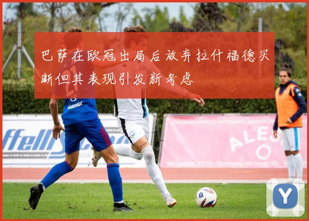 巴萨在欧冠出局后放弃拉什福德买断但其表现引发新考虑
