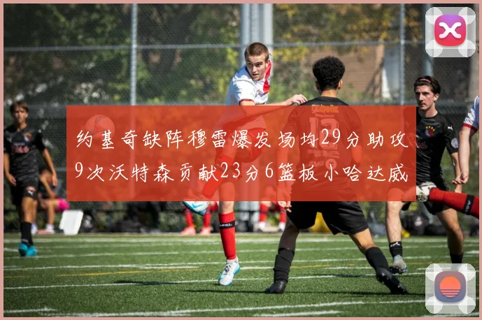 约基奇缺阵穆雷爆发场均29分助攻9次沃特森贡献23分6篮板小哈达威也有17分表现出色