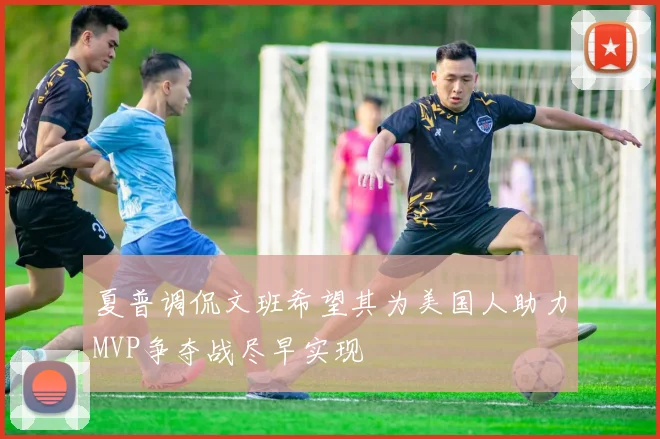 夏普调侃文班希望其为美国人助力MVP争夺战尽早实现