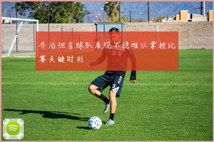 乔治坦言球队表现不稳难以掌控比赛关键时刻