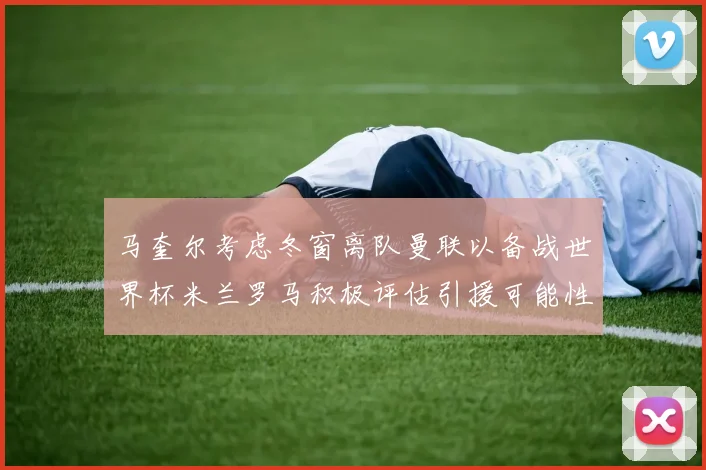 马奎尔考虑冬窗离队曼联以备战世界杯米兰罗马积极评估引援可能性