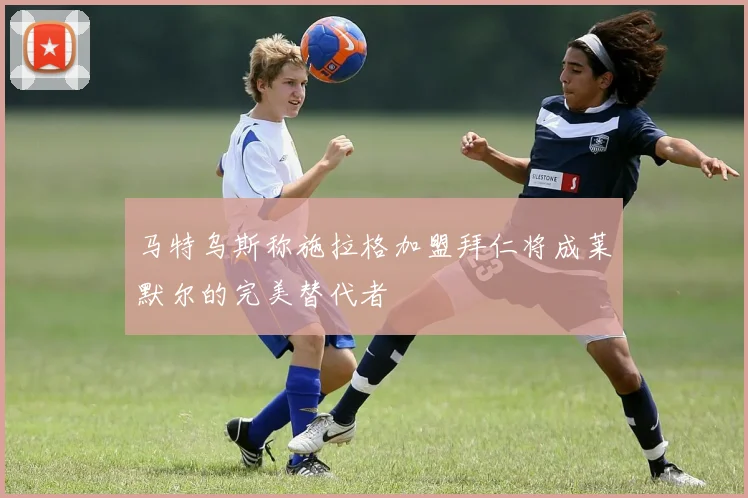 马特乌斯称施拉格加盟拜仁将成莱默尔的完美替代者