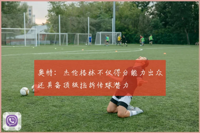奥特：杰伦格林不仅得分能力出众还具备顶级挡拆传球潜力
