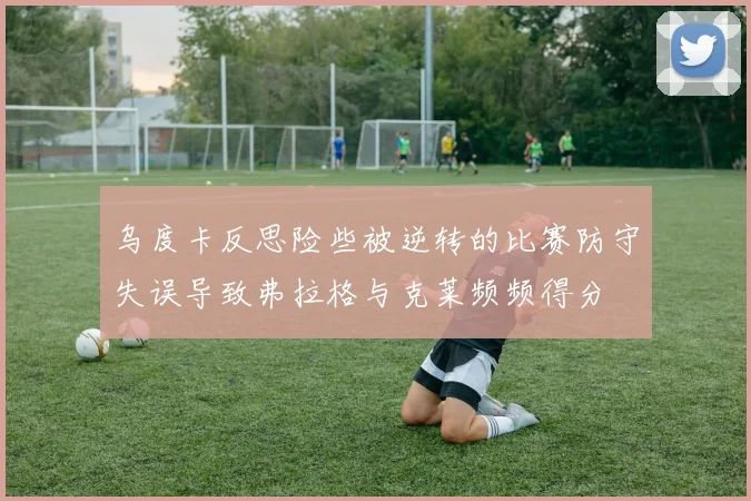 乌度卡反思险些被逆转的比赛防守失误导致弗拉格与克莱频频得分