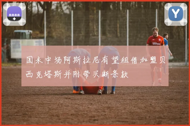国米中场阿斯拉尼有望租借加盟贝西克塔斯并附带买断条款